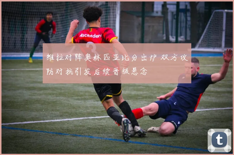 维拉对阵奥林匹亚比分出炉 双方攻防对抗引发后续晋级悬念