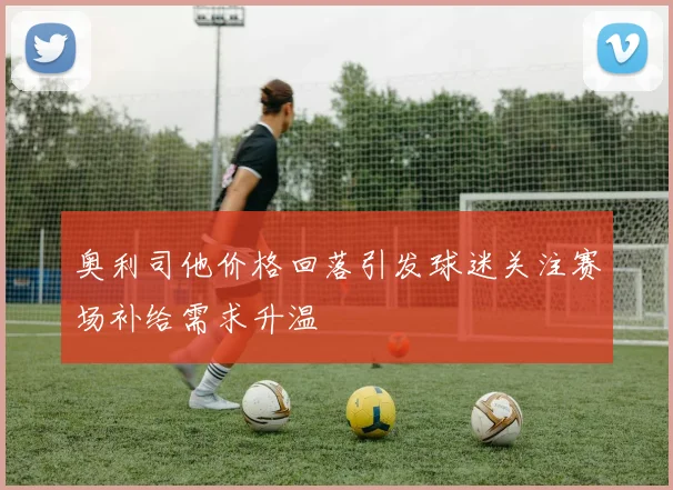 奥利司他价格回落引发球迷关注赛场补给需求升温