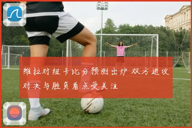 维拉对纽卡比分预测出炉 双方进攻对决与胜负看点受关注