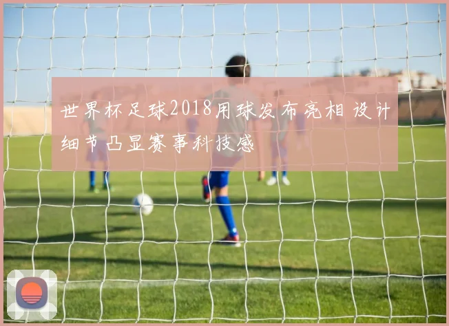 世界杯足球2018用球发布亮相 设计细节凸显赛事科技感