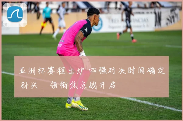亚洲杯赛程出炉 四强对决时间确定 孙兴慜领衔焦点战开启