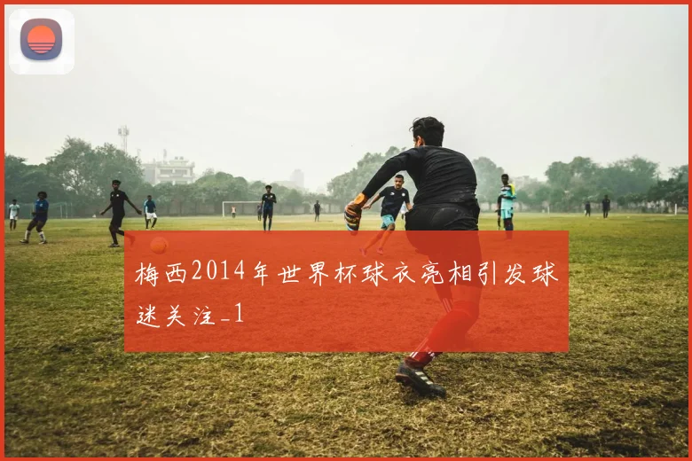 梅西2014年世界杯球衣亮相引发球迷关注_1