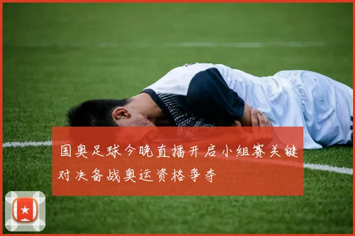 国奥足球今晚直播开启小组赛关键对决备战奥运资格争夺