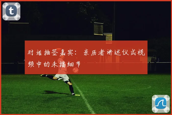 对话抽签嘉宾:亲历者讲述仪式视频中的未播细节