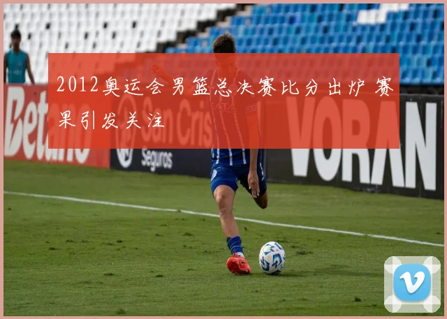 2012奥运会男篮总决赛比分出炉 赛果引发关注