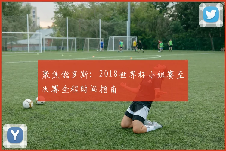 聚焦俄罗斯：2018世界杯小组赛至决赛全程时间指南