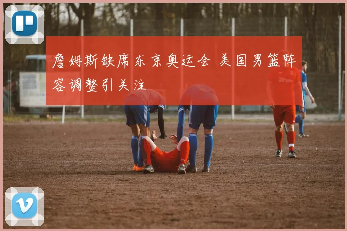 詹姆斯缺席东京奥运会 美国男篮阵容调整引关注