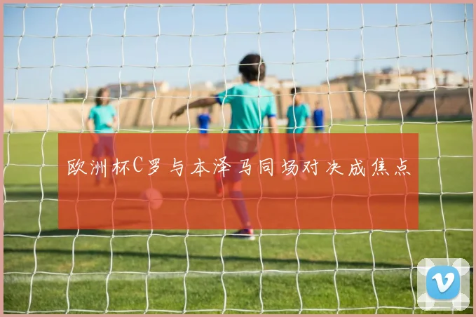 欧洲杯C罗与本泽马同场对决成焦点