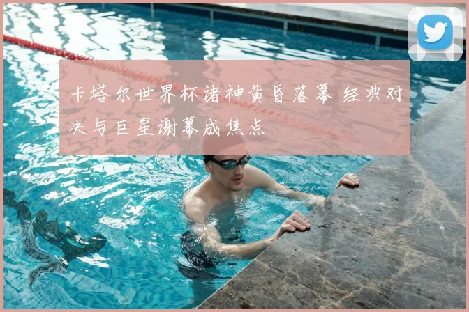 卡塔尔世界杯诸神黄昏落幕 经典对决与巨星谢幕成焦点