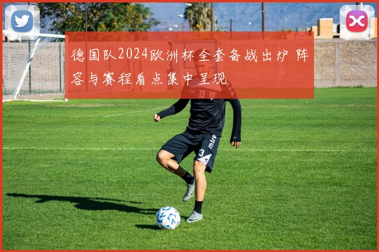 德国队2024欧洲杯全套备战出炉 阵容与赛程看点集中呈现