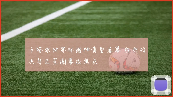 卡塔尔世界杯诸神黄昏落幕 经典对决与巨星谢幕成焦点