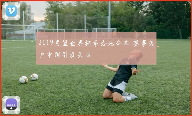 2019男篮世界杯举办地公布 赛事落户中国引发关注